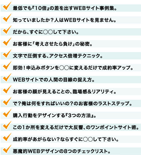 最低でも『10倍』の差を出すWEBサイト事例集。知っていましたか？人はWEBサイトを見ません。だから、すぐに◯◯して下さい。お客様に「考えさせたら負け」の秘密。文字で圧倒する、アクセス倍増テクニック。即効！申込みボタンを◯◯に変えるだけで成約率アップ。WEBサイトでの人間の目線の捉え方。お客様の顔が見えることの、臨場感&リアリティ。で？俺は何をすればいいの？のお客様のラストステップ。購入行動をデザインする『3つの方法』。この1か所を変えるだけで大反響、のワンポイントサイト術。成約率があがらない？ならすぐに◯◯して下さい。悪魔的WEBデザインの8つのチェックリスト。