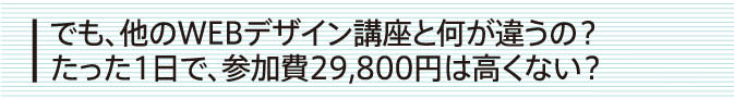 でも、他のWEBデザイン講座と何が違うの？たった1日で、参加費29,800円は高くない？