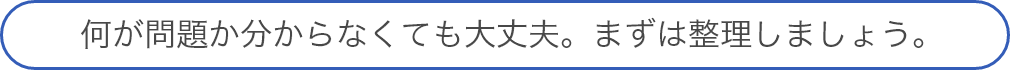 何が問題か分からなくても大丈夫。まずは整理しましょう。